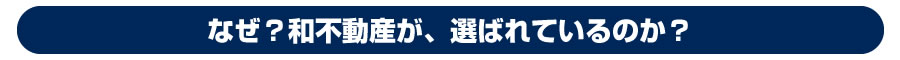 なぜ和不動産が、選ばれているのか?