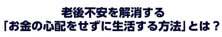 老後不安を解消する「お金の心配をせずに生活する方法」とは?